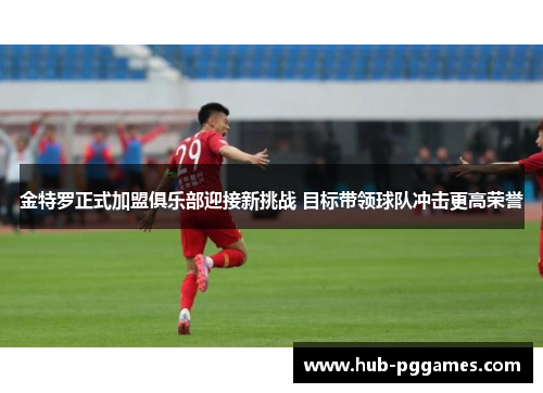 金特罗正式加盟俱乐部迎接新挑战 目标带领球队冲击更高荣誉