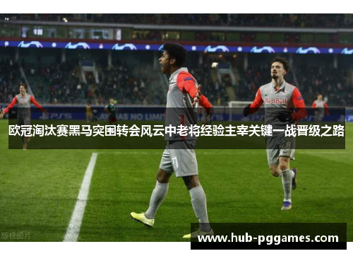 欧冠淘汰赛黑马突围转会风云中老将经验主宰关键一战晋级之路 欧冠淘汰赛黑马突围转会风云中老将经验主宰关键一战晋级之路