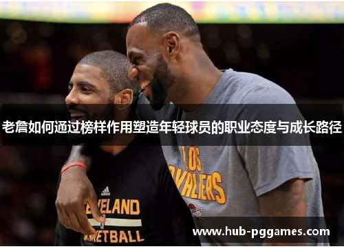 老詹如何通过榜样作用塑造年轻球员的职业态度与成长路径