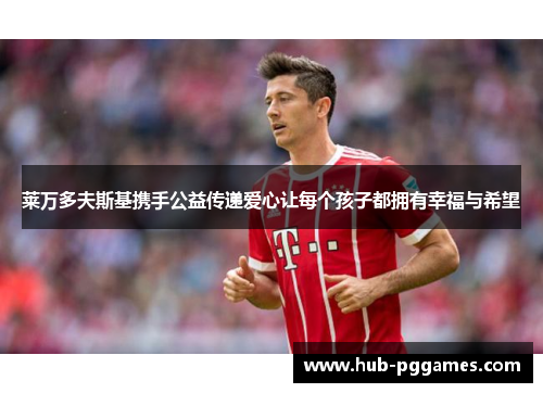 莱万多夫斯基携手公益传递爱心让每个孩子都拥有幸福与希望