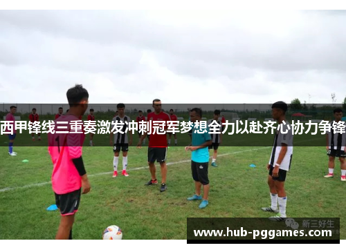 西甲锋线三重奏激发冲刺冠军梦想全力以赴齐心协力争锋